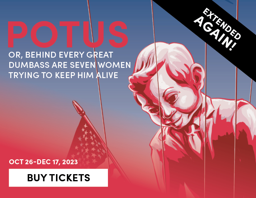 POTUS: Or, Behind Every Great Dumbass Are Seven Women Trying to Keep Him Alive, Oct 26 - Dec 3, 2023. Buy Tickets 