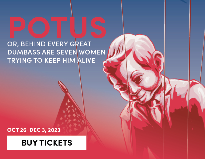 POTUS: Or, Behind Every Great Dumbass Are Seven Women Trying to Keep Him Alive, Oct 26 - Dec 3, 2023. Buy Tickets 